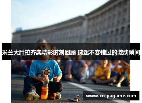 米兰大胜拉齐奥精彩时刻回顾 球迷不容错过的激动瞬间