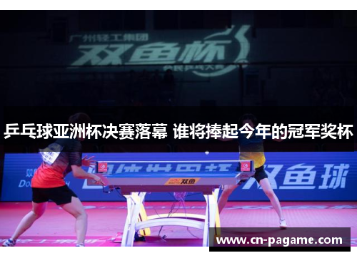 乒乓球亚洲杯决赛落幕 谁将捧起今年的冠军奖杯