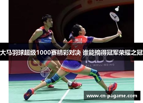 大马羽球超级1000赛精彩对决 谁能摘得冠军荣耀之冠