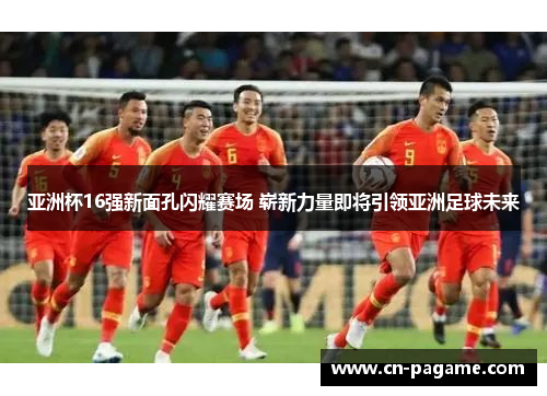 亚洲杯16强新面孔闪耀赛场 崭新力量即将引领亚洲足球未来