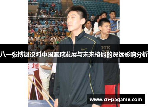 八一张博退役对中国篮球发展与未来格局的深远影响分析
