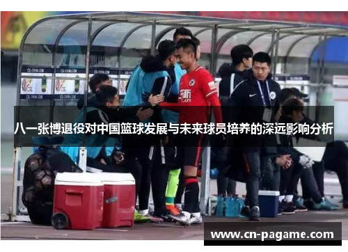 八一张博退役对中国篮球发展与未来球员培养的深远影响分析