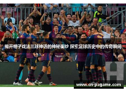 揭开帽子戏法三球神话的神秘面纱 探索足球历史中的传奇瞬间