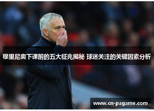 穆里尼奥下课前的五大征兆揭秘 球迷关注的关键因素分析