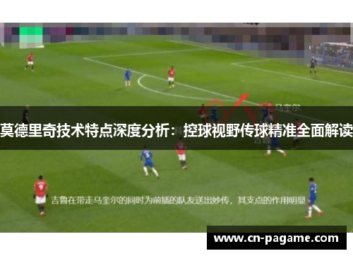莫德里奇技术特点深度分析：控球视野传球精准全面解读