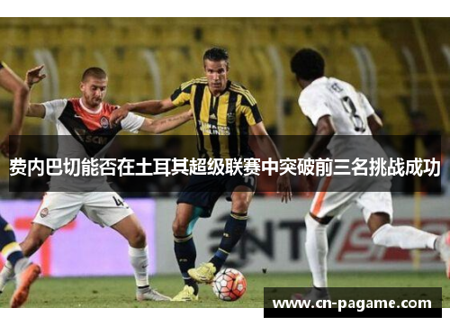 费内巴切能否在土耳其超级联赛中突破前三名挑战成功