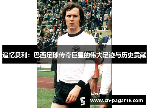 追忆贝利：巴西足球传奇巨星的伟大足迹与历史贡献