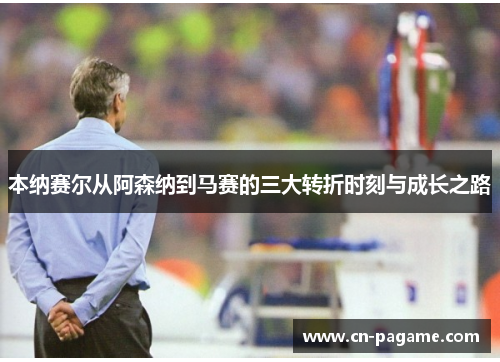本纳赛尔从阿森纳到马赛的三大转折时刻与成长之路