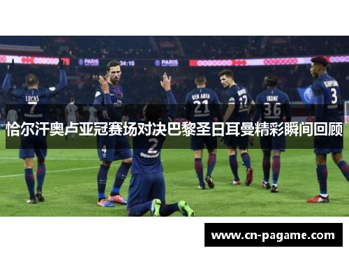 恰尔汗奥卢亚冠赛场对决巴黎圣日耳曼精彩瞬间回顾