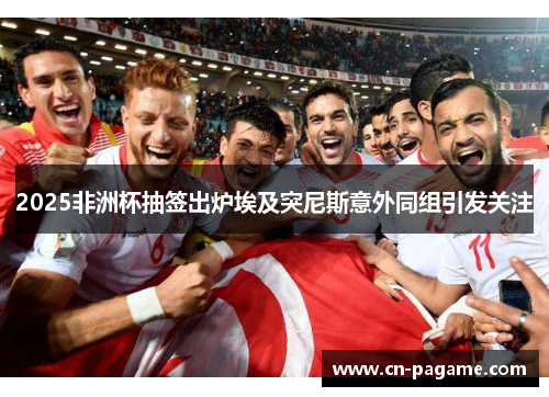 2025非洲杯抽签出炉埃及突尼斯意外同组引发关注