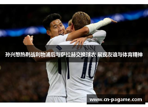 孙兴慜热刺战利物浦后与萨拉赫交换球衣 展现友谊与体育精神
