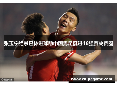 张玉宁绝杀巴林进球助中国男足挺进18强赛决赛圈